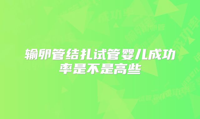 输卵管结扎试管婴儿成功率是不是高些