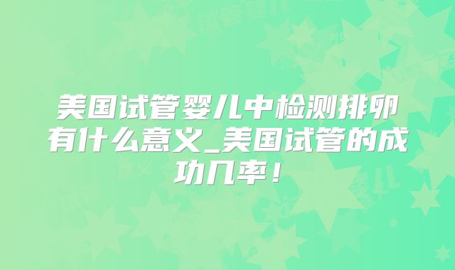 美国试管婴儿中检测排卵有什么意义_美国试管的成功几率！