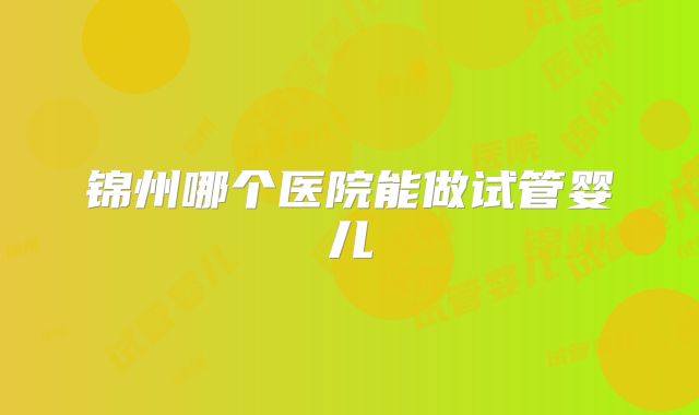锦州哪个医院能做试管婴儿