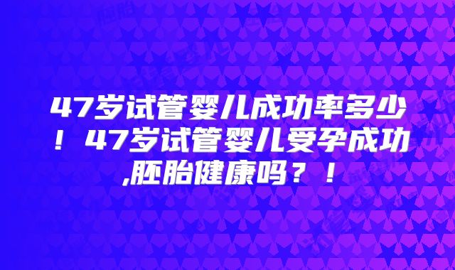 47岁试管婴儿成功率多少!47岁试管婴儿受孕成功,胚胎健康吗?!