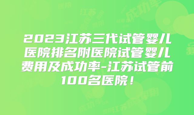 2023江苏三代试管婴儿医院排名附医院试管婴儿费用及成功率-江苏试管前100名医院！