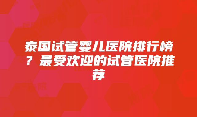 泰国试管婴儿医院排行榜？最受欢迎的试管医院推荐