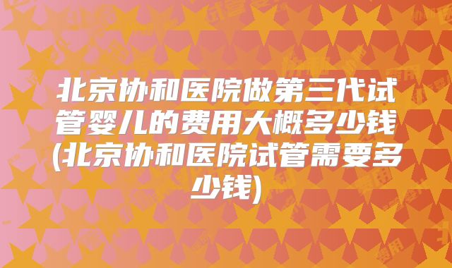北京协和医院做第三代试管婴儿的费用大概多少钱(北京协和医院试管需要多少钱)