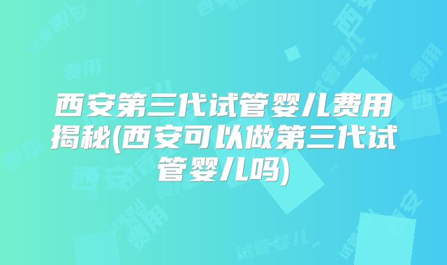 西安第三代试管婴儿费用揭秘(西安可以做第三代试管婴儿吗)