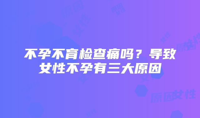 不孕不育检查痛吗？导致女性不孕有三大原因