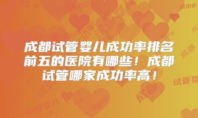 成都试管婴儿成功率排名前五的医院有哪些！成都试管哪家成功率高！