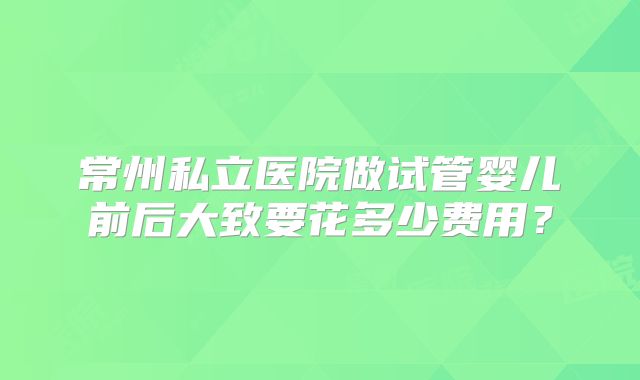 常州私立医院做试管婴儿前后大致要花多少费用？