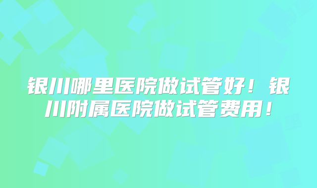 银川哪里医院做试管好！银川附属医院做试管费用！