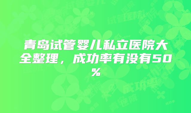 青岛试管婴儿私立医院大全整理，成功率有没有50%