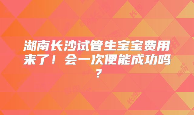 湖南长沙试管生宝宝费用来了!会一次便能成功吗?