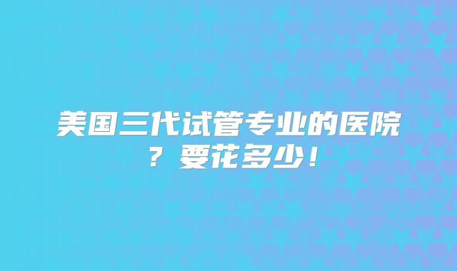 美国三代试管专业的医院？要花多少！
