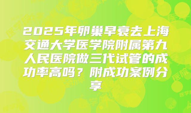 2025年卵巢早衰去上海交通大学医学院附属第九人民医院做三代试管的成功率高吗?附成功案例分享