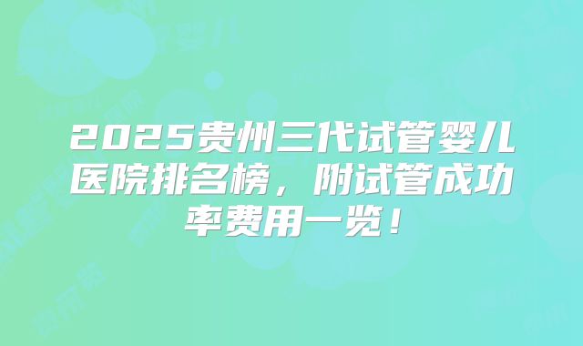2025贵州三代试管婴儿医院排名榜，附试管成功率费用一览！
