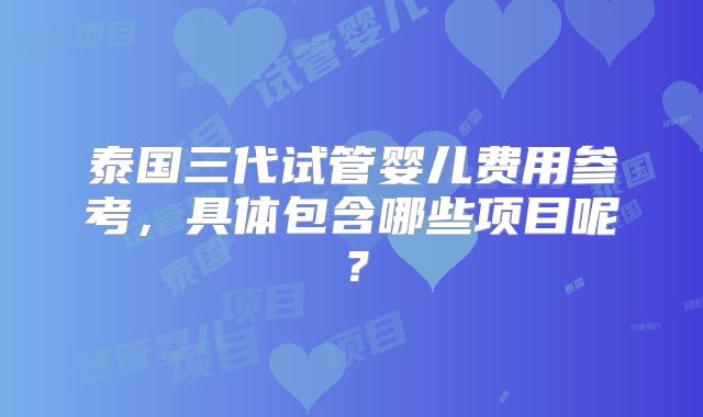 泰国三代试管婴儿费用参考，具体包含哪些项目呢？