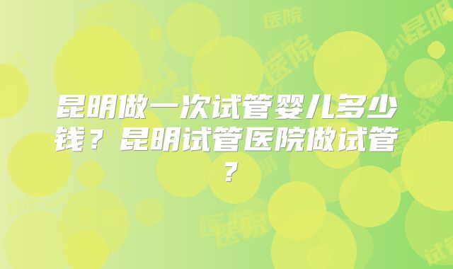 昆明做一次试管婴儿多少钱？昆明试管医院做试管？