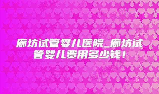 廊坊试管婴儿医院_廊坊试管婴儿费用多少钱！