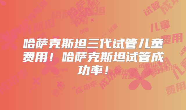 哈萨克斯坦三代试管儿童费用!哈萨克斯坦试管成功率!