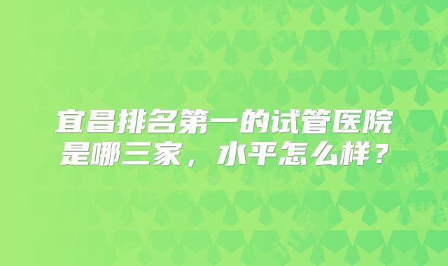 宜昌排名第一的试管医院是哪三家,水平怎么样?