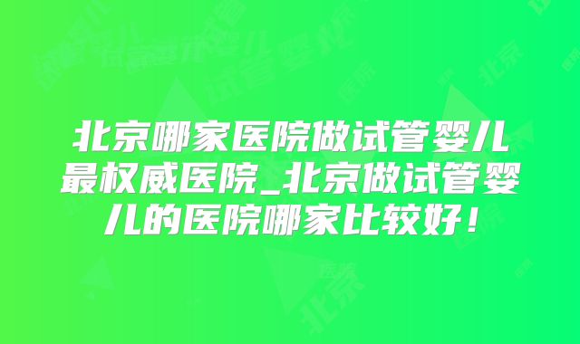 北京哪家医院做试管婴儿最权威医院_北京做试管婴儿的医院哪家比较好!