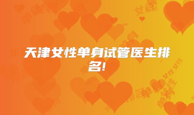 天津女性单身试管医生排名!