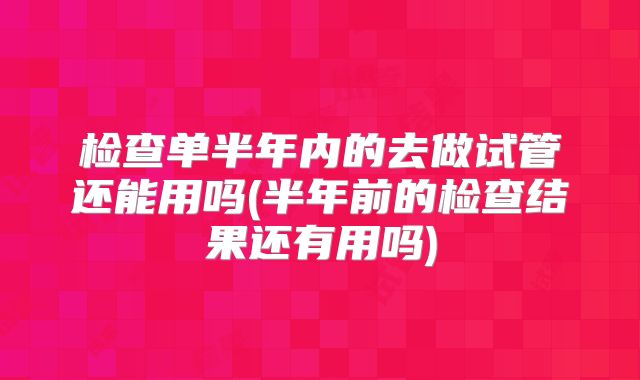 检查单半年内的去做试管还能用吗(半年前的检查结果还有用吗)