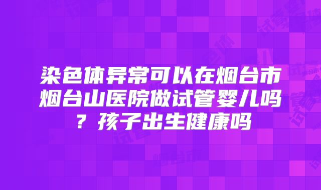 染色体异常可以在烟台市烟台山医院做试管婴儿吗？孩子出生健康吗