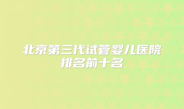 北京第三代试管婴儿医院排名前十名