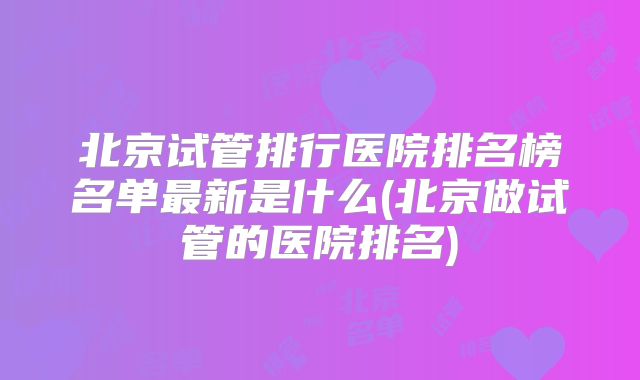 北京试管排行医院排名榜名单最新是什么(北京做试管的医院排名)