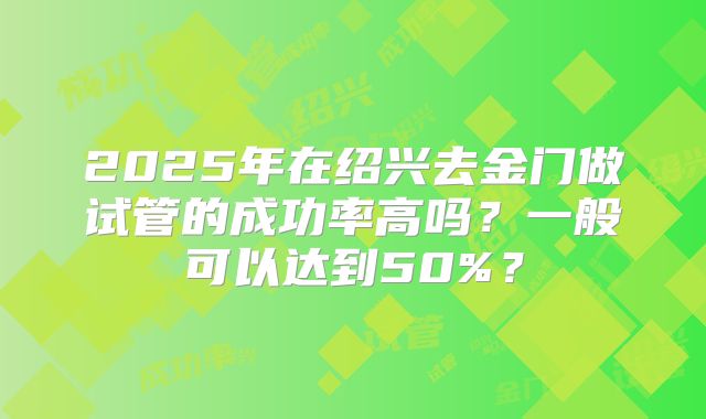 2025年在绍兴去金门做试管的成功率高吗?一般可以达到50%?