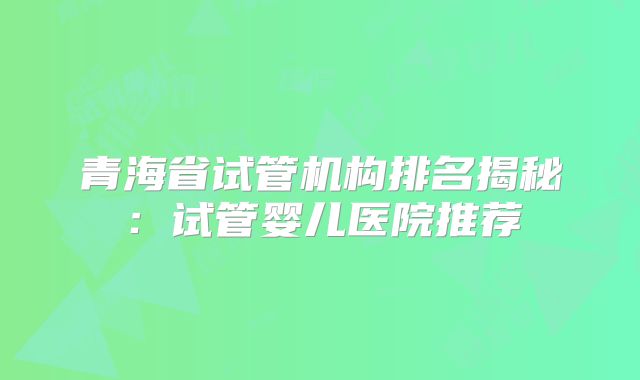 青海省试管机构排名揭秘：试管婴儿医院推荐