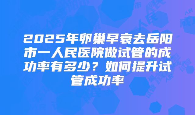 2025年卵巢早衰去岳阳市一人民医院做试管的成功率有多少?如何提升试管成功率