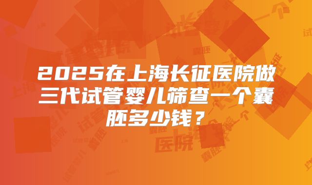 2025在上海长征医院做三代试管婴儿筛查一个囊胚多少钱?