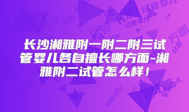 长沙湘雅附一附二附三试管婴儿各自擅长哪方面-湘雅附二试管怎么样!