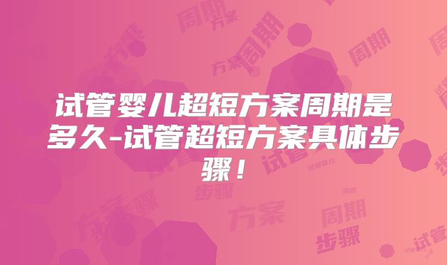 试管婴儿超短方案周期是多久-试管超短方案具体步骤！