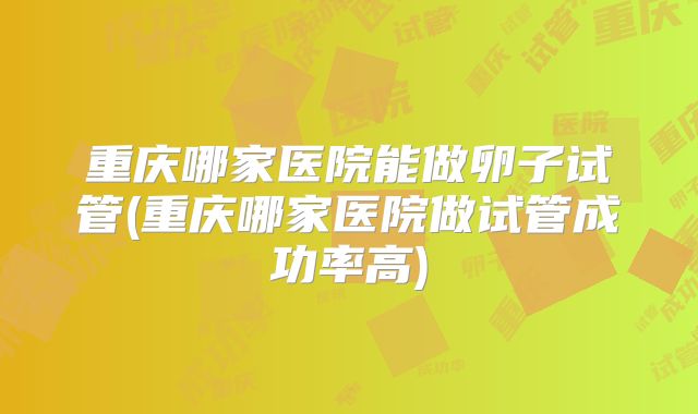 重庆哪家医院能做卵子试管(重庆哪家医院做试管成功率高)