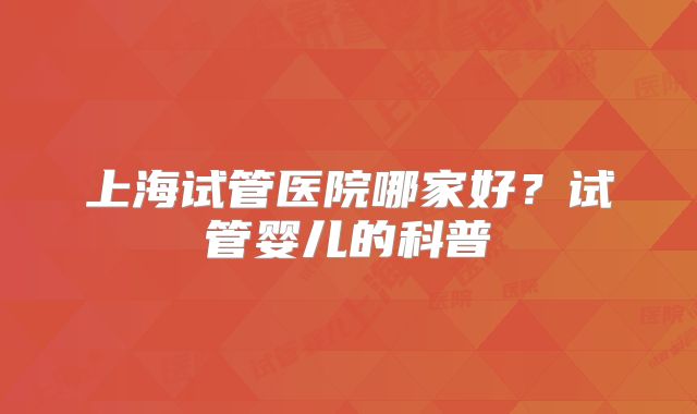 上海试管医院哪家好？试管婴儿的科普