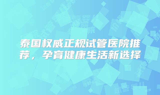 泰国权威正规试管医院推荐,孕育健康生活新选择