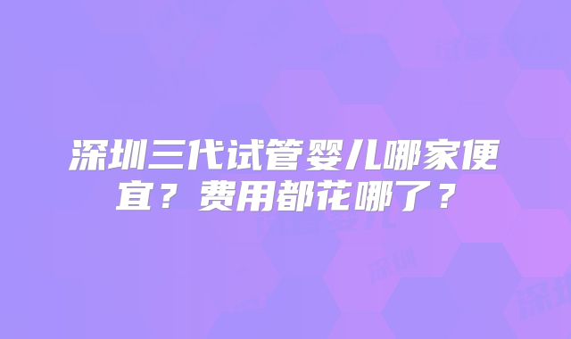 深圳三代试管婴儿哪家便宜?费用都花哪了?