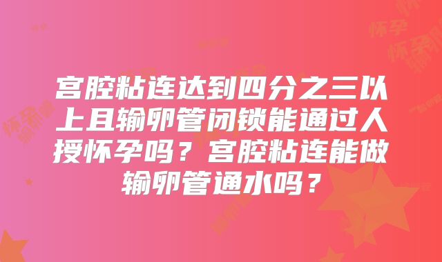 宫腔粘连达到四分之三以上且输卵管闭锁能通过人授怀孕吗？宫腔粘连能做输卵管通水吗？