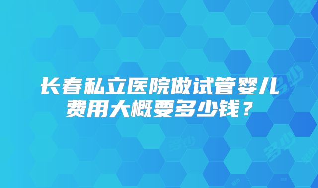 长春私立医院做试管婴儿费用大概要多少钱?