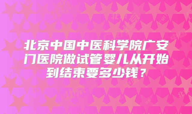 北京中国中医科学院广安门医院做试管婴儿从开始到结束要多少钱?