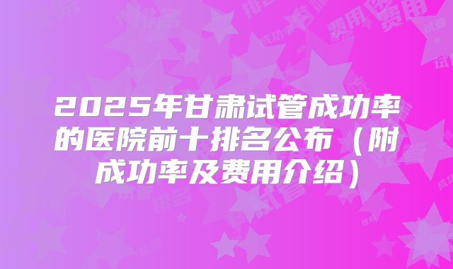 2025年甘肃试管成功率的医院前十排名公布（附成功率及费用介绍）