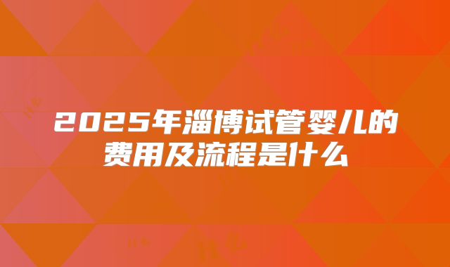 2025年淄博试管婴儿的费用及流程是什么