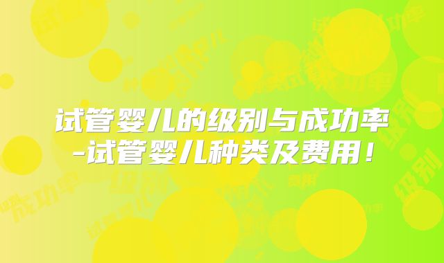 试管婴儿的级别与成功率-试管婴儿种类及费用！