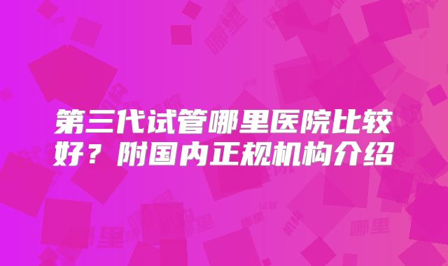 第三代试管哪里医院比较好？附国内正规机构介绍