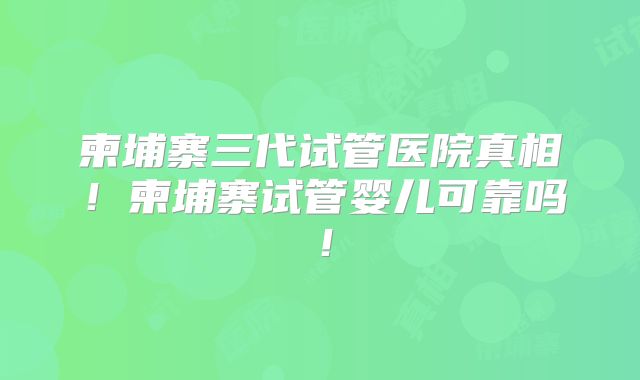 柬埔寨三代试管医院真相!柬埔寨试管婴儿可靠吗!