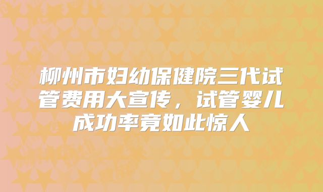 柳州市妇幼保健院三代试管费用大宣传，试管婴儿成功率竟如此惊人
