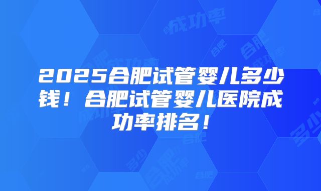 2025合肥试管婴儿多少钱!合肥试管婴儿医院成功率排名!