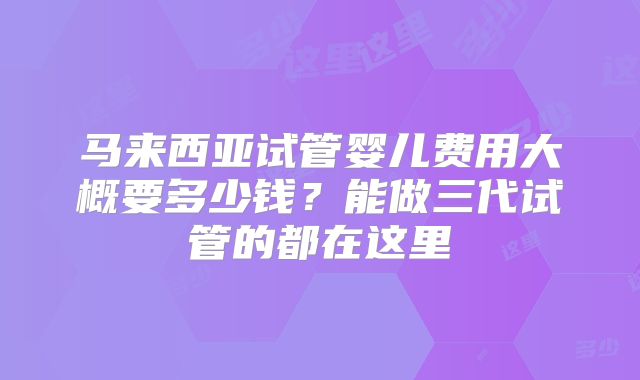 马来西亚试管婴儿费用大概要多少钱？能做三代试管的都在这里