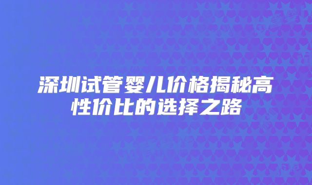 深圳试管婴儿价格揭秘高性价比的选择之路